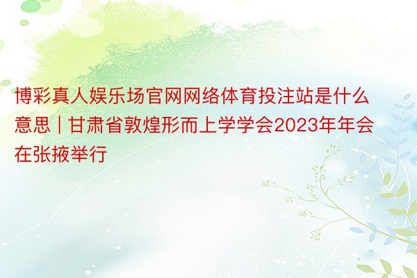 博彩真人娱乐场官网网络体育投注站是什么意思 | 甘肃省敦煌形而上学学会2023年年会在张掖举行