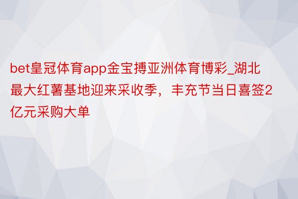 bet皇冠体育app金宝搏亚洲体育博彩_湖北最大红薯基地迎来采收季，丰充节当日喜签2亿元采购大单